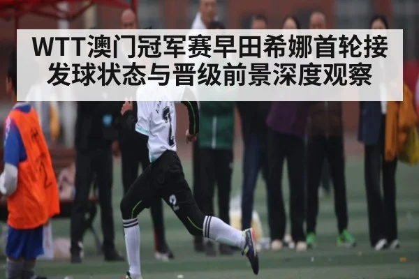WTT澳门冠军赛早田希娜首轮接发球状态与晋级前景深度观察
