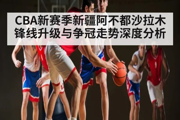 CBA新赛季新疆阿不都沙拉木锋线升级与争冠走势深度分析